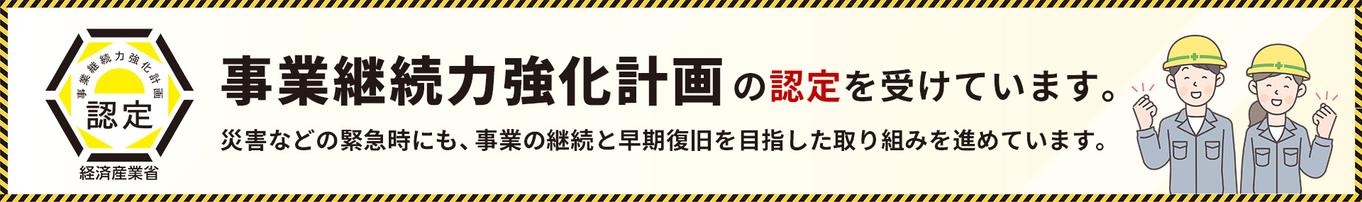事業継続力強化計画の認定を受けています。災害などの緊急時にも、事業の継続と早期復旧を目指した取り組みを進めています。